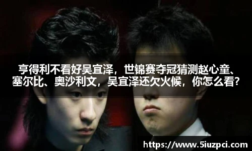 亨得利不看好吴宜泽，世锦赛夺冠猜测赵心童、塞尔比、奥沙利文，吴宜泽还欠火候，你怎么看？